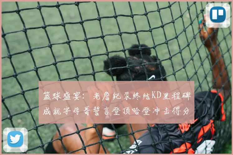 篮球盛宴：老詹纪录终结KD里程碑成就字母哥誓言登顶哈登冲击得分前十