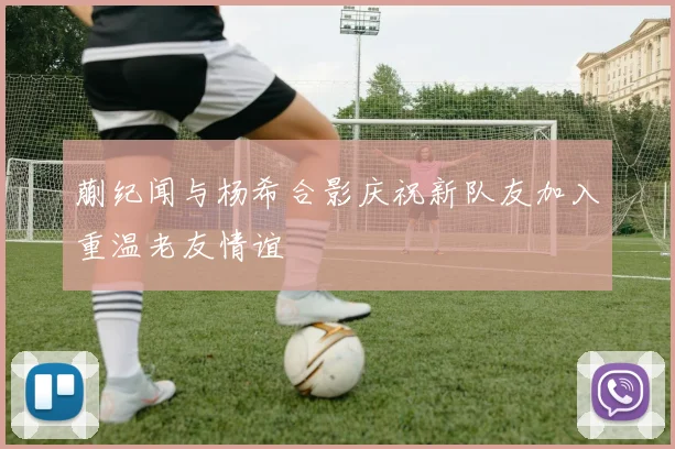 蒯纪闻与杨希合影庆祝新队友加入重温老友情谊