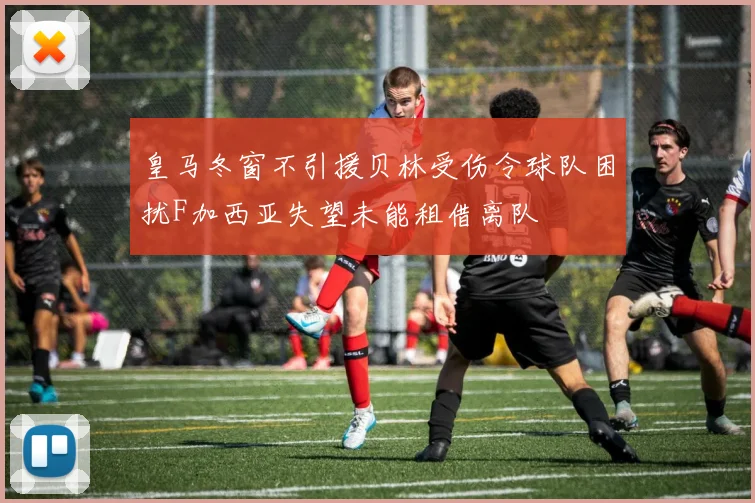 皇马冬窗不引援贝林受伤令球队困扰F加西亚失望未能租借离队
