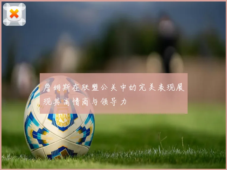 詹姆斯在联盟公关中的完美表现展现其高情商与领导力