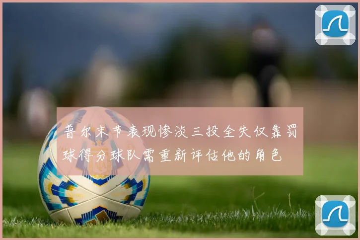 普尔末节表现惨淡三投全失仅靠罚球得分球队需重新评估他的角色