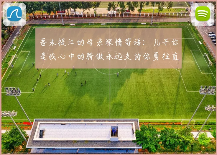 吾米提江的母亲深情寄语：儿子你是我心中的骄傲永远支持你勇往直前！