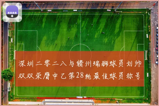 深圳二零二八与赣州瑞狮球员刘帅双双荣膺中乙第28轮最佳球员称号