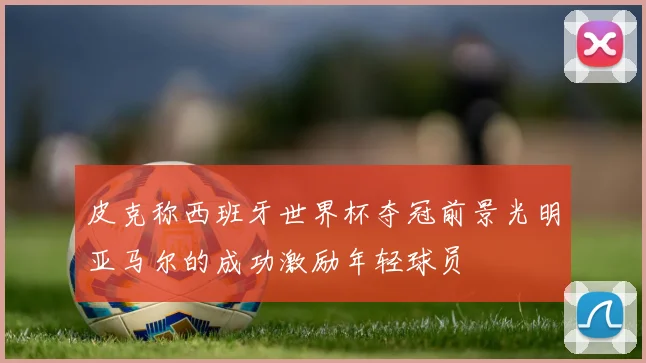 皮克称西班牙世界杯夺冠前景光明亚马尔的成功激励年轻球员