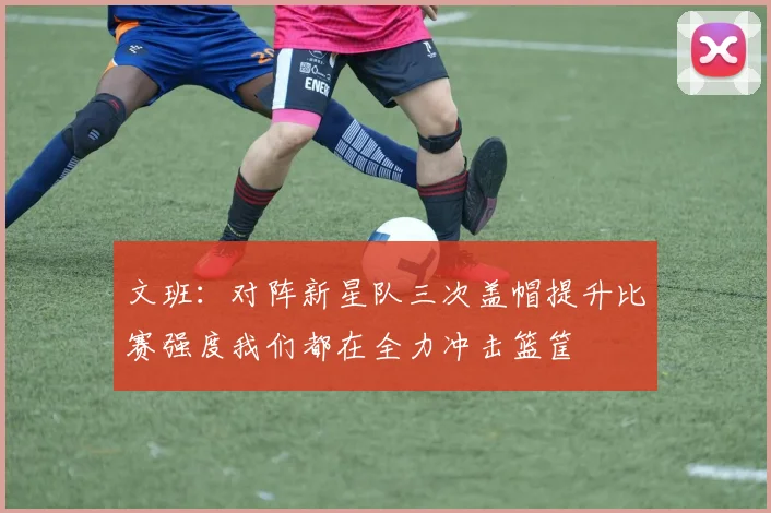 文班：对阵新星队三次盖帽提升比赛强度我们都在全力冲击篮筐