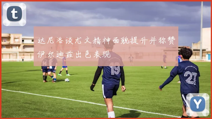 达尼洛谈尤文精神面貌提升并称赞伊尔迪兹出色表现