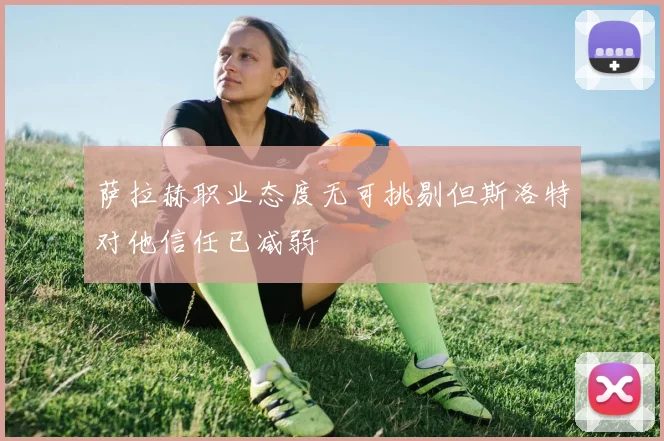 萨拉赫职业态度无可挑剔但斯洛特对他信任已减弱