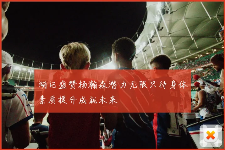 湖记盛赞杨瀚森潜力无限只待身体素质提升成就未来
