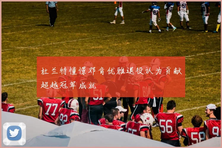 杜兰特憧憬邓肯优雅退役认为贡献超越冠军成就