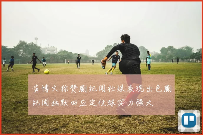 黄博文称赞蒯纪闻社媒表现出色蒯纪闻幽默回应定位球实力强大