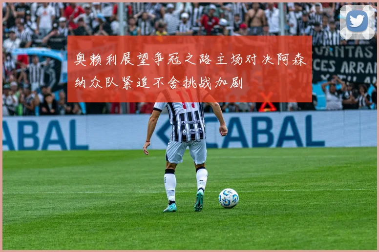 奥赖利展望争冠之路主场对决阿森纳众队紧追不舍挑战加剧