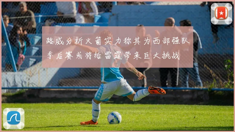 路威分析火箭实力称其为西部强队季后赛或将给雷霆带来巨大挑战