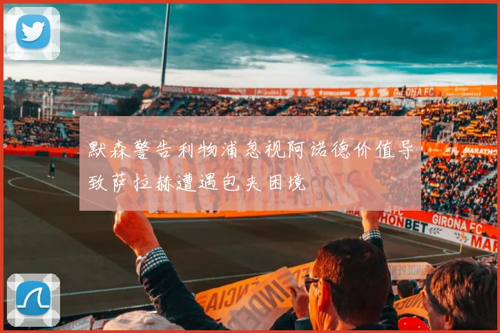 默森警告利物浦忽视阿诺德价值导致萨拉赫遭遇包夹困境