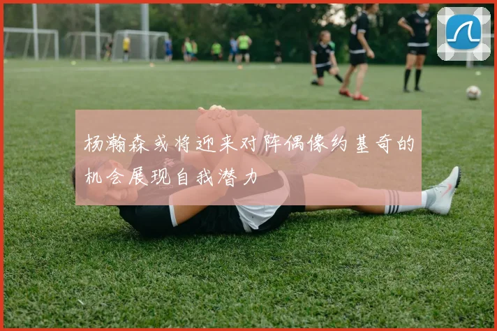 杨瀚森或将迎来对阵偶像约基奇的机会展现自我潜力