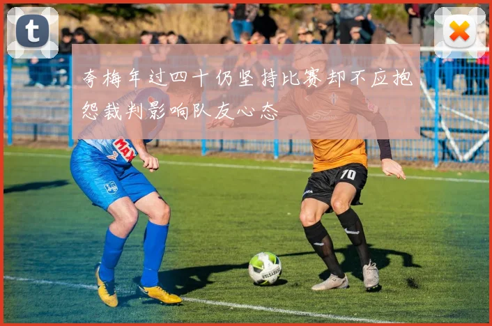 夸梅年过四十仍坚持比赛却不应抱怨裁判影响队友心态