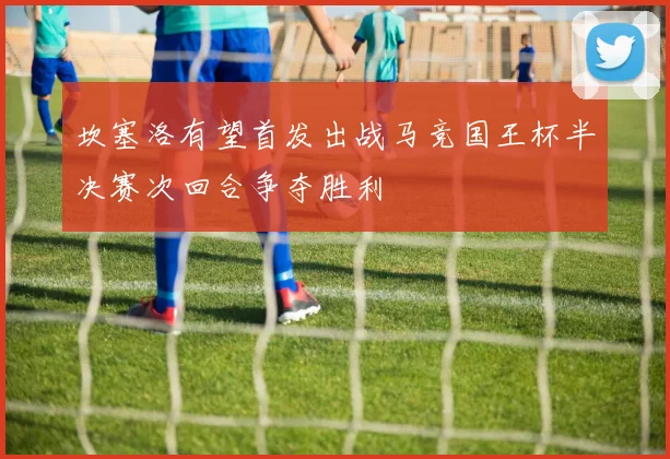 坎塞洛有望首发出战马竞国王杯半决赛次回合争夺胜利