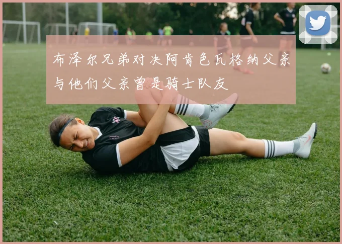 布泽尔兄弟对决阿肯色瓦格纳父亲与他们父亲曾是骑士队友