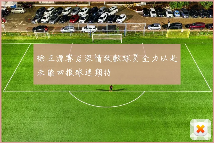 徐正源赛后深情致歉球员全力以赴未能回报球迷期待