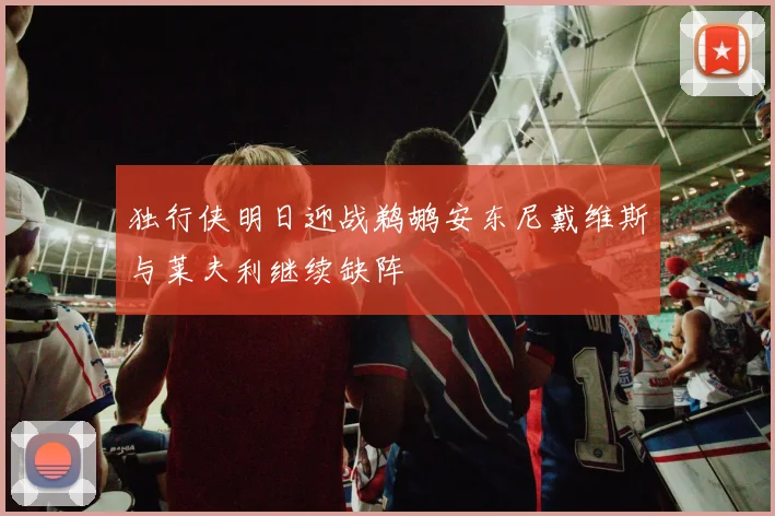 独行侠明日迎战鹈鹕安东尼戴维斯与莱夫利继续缺阵