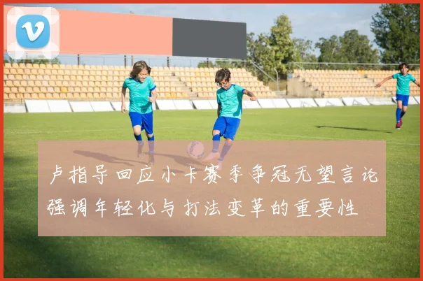 卢指导回应小卡赛季争冠无望言论强调年轻化与打法变革的重要性