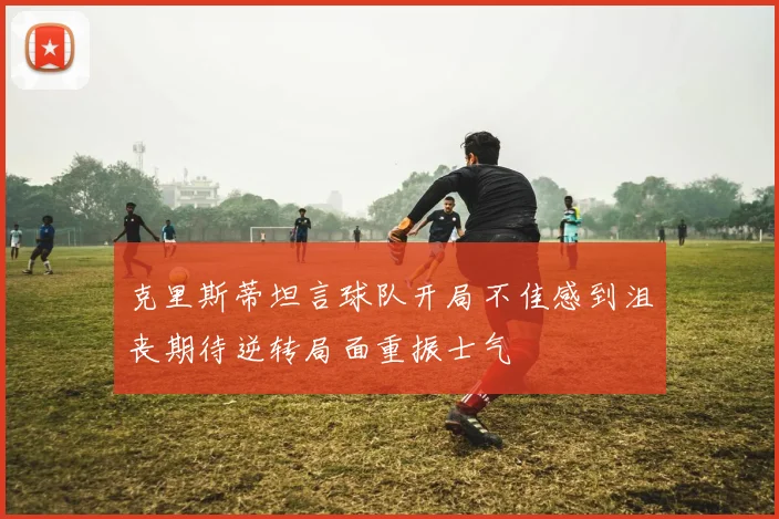 克里斯蒂坦言球队开局不佳感到沮丧期待逆转局面重振士气