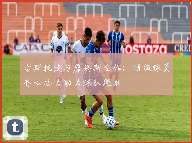古斯托谈与詹姆斯合作：顶级球员齐心协力助力球队胜利