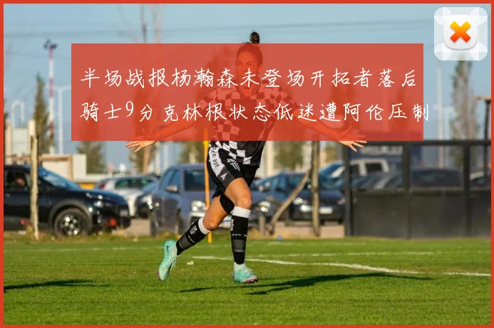 半场战报杨瀚森未登场开拓者落后骑士9分克林根状态低迷遭阿伦压制