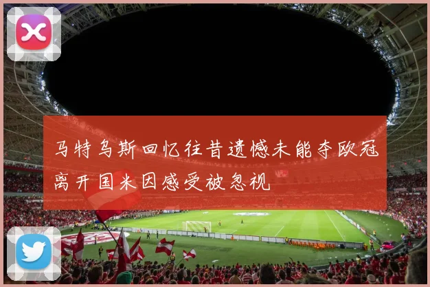 马特乌斯回忆往昔遗憾未能夺欧冠离开国米因感受被忽视