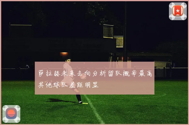 萨拉赫未来去向分析留队概率最高其他球队差距明显