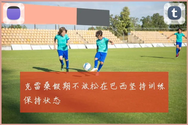 克雷桑假期不放松在巴西坚持训练保持状态