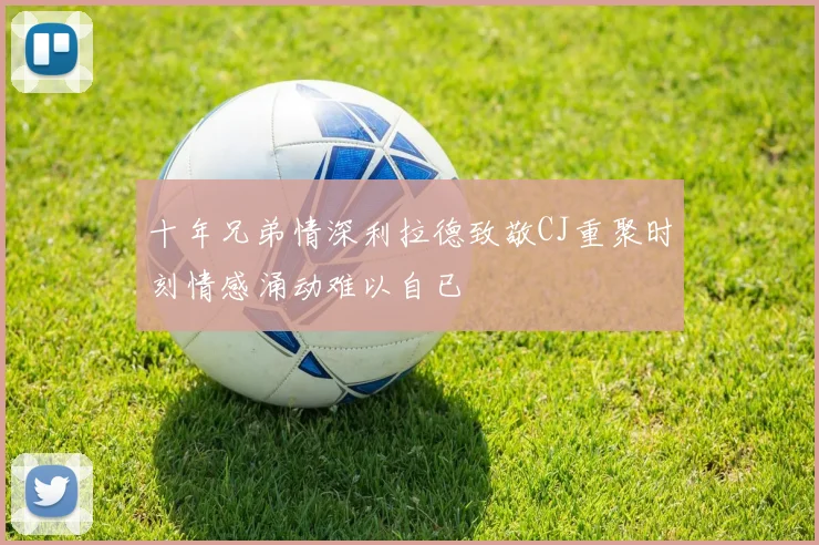 十年兄弟情深利拉德致敬CJ重聚时刻情感涌动难以自已