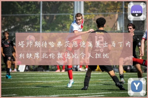 塔帅期待哈弗茨厄德高复出马丁内利缺席北伦敦德比令人担忧