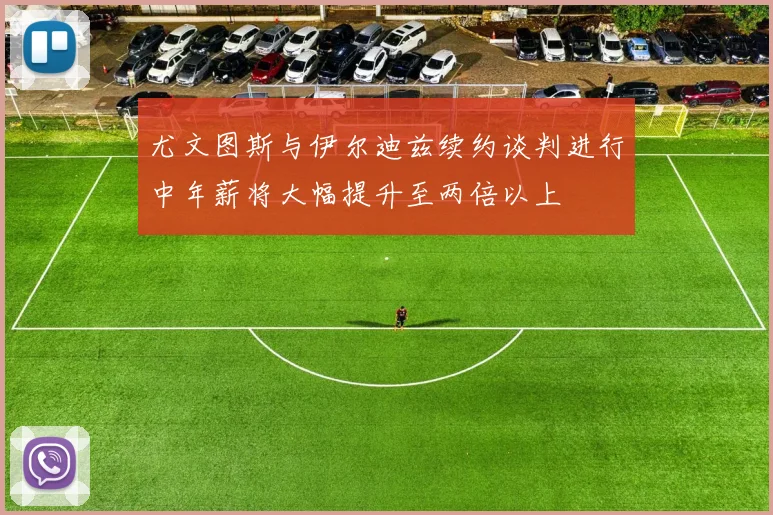尤文图斯与伊尔迪兹续约谈判进行中年薪将大幅提升至两倍以上