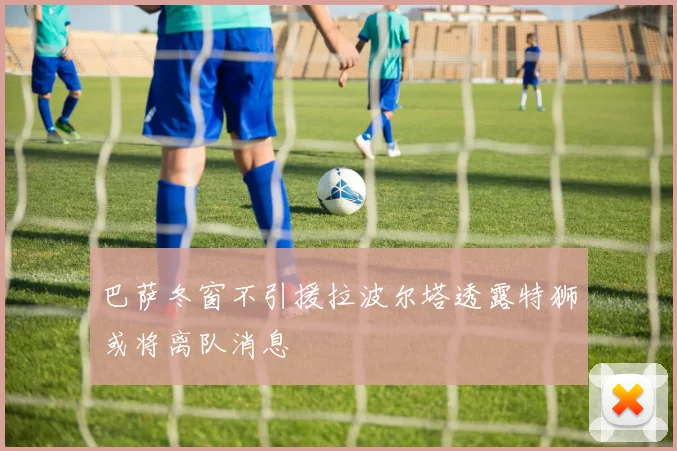 巴萨冬窗不引援拉波尔塔透露特狮或将离队消息