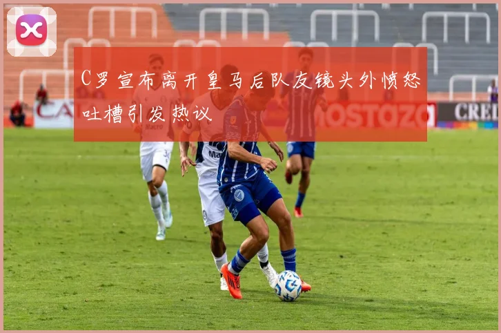 C罗宣布离开皇马后队友镜头外愤怒吐槽引发热议