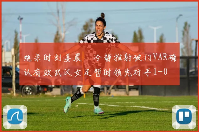 绝杀时刻姜晨璟冷静推射破门VAR确认有效武汉女足暂时领先对手1-0