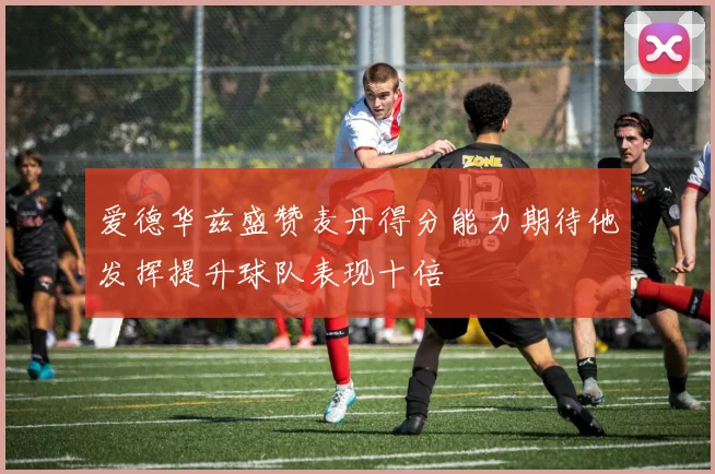 爱德华兹盛赞麦丹得分能力期待他发挥提升球队表现十倍