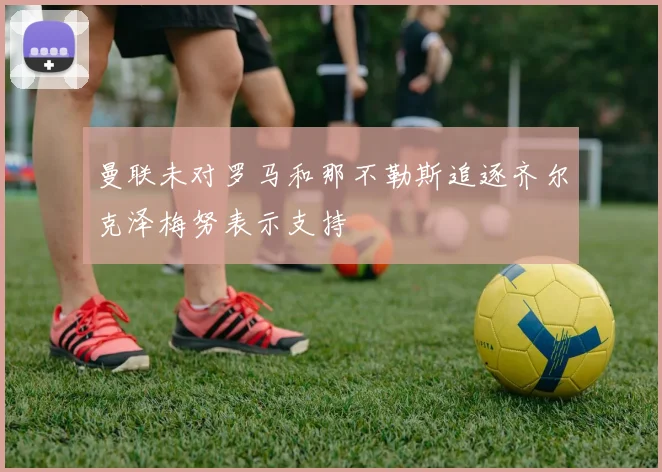 曼联未对罗马和那不勒斯追逐齐尔克泽梅努表示支持