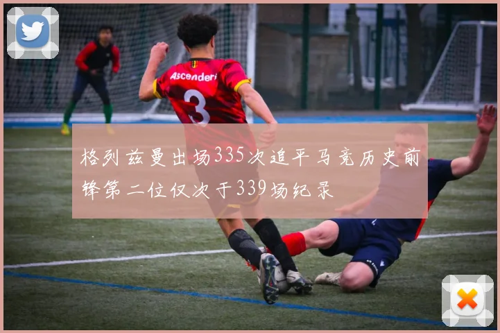 格列兹曼出场335次追平马竞历史前锋第二位仅次于339场纪录