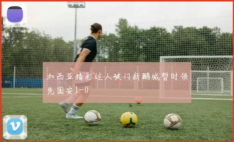 加西亚精彩过人破门新鹏城暂时领先国安1-0