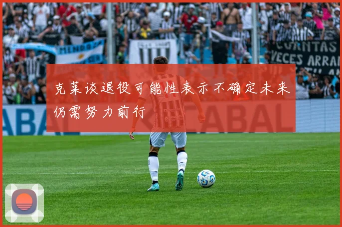 克莱谈退役可能性表示不确定未来仍需努力前行