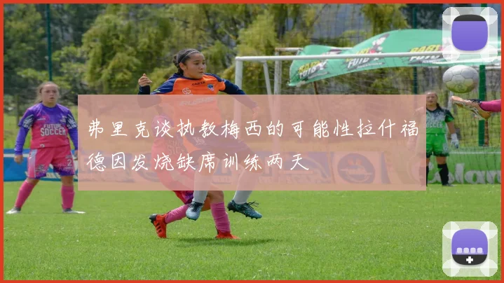 弗里克谈执教梅西的可能性拉什福德因发烧缺席训练两天