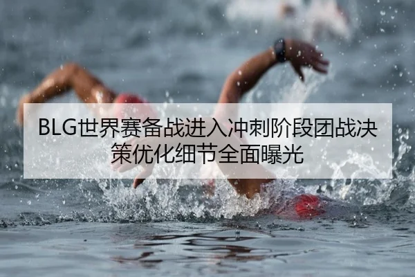 BLG世界赛备战进入冲刺阶段团战决策优化细节全面曝光(MKSPORTS)
